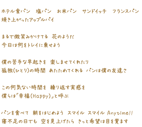 ホテル食パン　塩パン　お米パン　サンドイッチ　フランスパン 焼き上がったアップルパイ まるで微笑みかけてる 花のようだ 今日は何をトレイに乗せよう 僕の苦手な早起きを 楽しませてくれたり 孤独(ひとり)の時間 あたためてくれる パンは僕の友達さ この何気ない時間を 繰り返す実感を 僕らは「幸福（Happy）」と呼ぶ パンを食べて 朝をはじめよう スマイル スマイル Anytime!! 寝不足の日でも 空を見上げたら きっと希望は目を覚ます