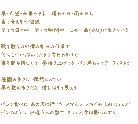 夢・希望・未来のタネ　晴れの日・雨の日も 育て合える仲間達 全ての日々が　全ての瞬間が　この一品（あじ）に生きている 歌を歌うのが僕の毎日の仕事で 「かっこいい」なんてたまに言われるけど 寝る間も惜しんで 夢焼き上げてる パン屋だってアーティストさ 種類の多さは 偶然じゃない 夢の数の多さだと 僕にはそう思える パンを食べに あの店に行こう スマイル スマイル Delicious!! パンのように 出逢う人の数で きっと人生は膨らんでく