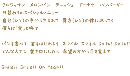 クロワッサン　サンドイッチ　メロンパン　ドーナツ　ハンバーガー 日替わりのスペシャルメニュー 自分（ひと）の手から生まれて 貴方（ひと）の体に巡ってく 僕らは「愛」と呼ぶ パンを食べて 君をはじめよう スマイル スマイル Do it! Do it!! どんな人でも 愛を口にしたら 希望の方から目を覚ます Smile!! Smile!! Oh Yeah!!
